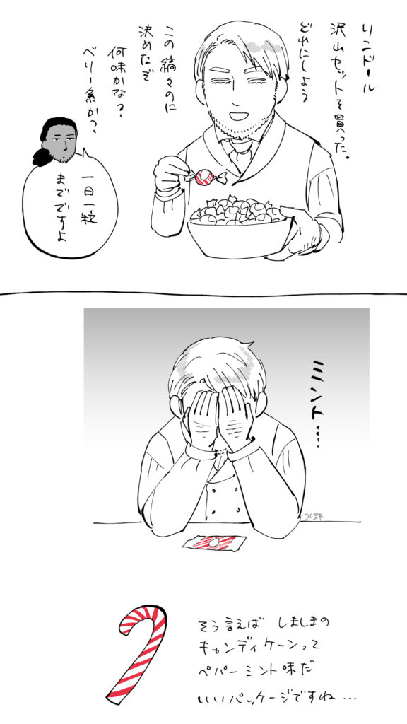 沢山のリンドールを持つラルフ「リンドール沢山セットを買った。どれにしよう。この縞々のに決めたぞ。何味かな？ベリー系か？
ダグ「一日一粒までですよ」
落ち込むラルフ「ミント…」

そういえばしましまのキャンディケーンってペパーミント味だ。いいパッケージですね…
